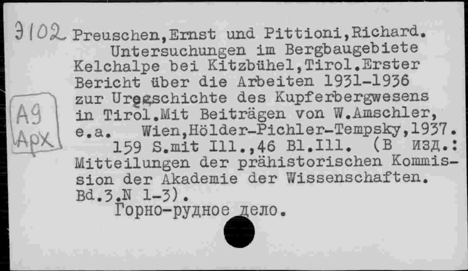 ﻿3 іüZ Preuschen,Ernst und Pittioni,Richard.
Untersuchungen im Bergbaugebiete Kelchalpe bei Kitzbühel,Tirol.Erster Bericht über die Arbeiten 1931-1936 і zur Urgeschichte des Kupferbergwesens
ДЧ ■ in Tirol.Mit Beiträgen von W.Amschler, e.a.	Wien,Holder-Pichler-Tempsky,1937
159 S.mit Ill.,46 Bl.Ill. (В ИЗД. Mitteilungen der prähistorischen Kommis sion der Akademie der Wissenschaften. Bd.3.N 1-3).
Горно-рудное дело.